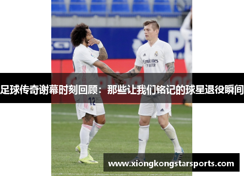 足球传奇谢幕时刻回顾：那些让我们铭记的球星退役瞬间
